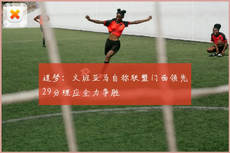 追梦：文班亚马自称联盟门面领先29分理应全力争胜