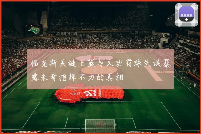 福克斯关键上篮与文班罚球失误暴露米奇指挥不力的真相